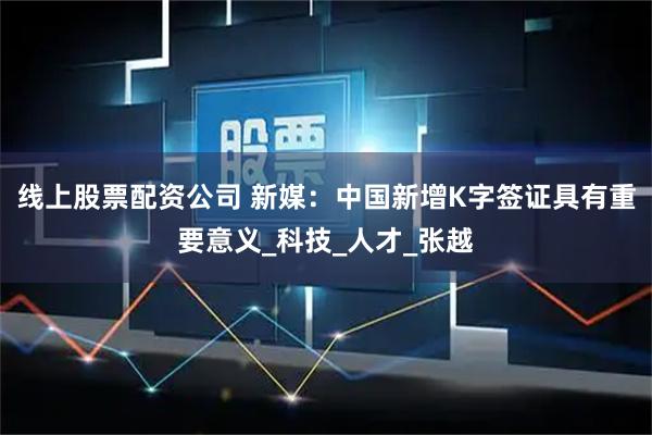 线上股票配资公司 新媒：中国新增K字签证具有重要意义_科技_人才_张越