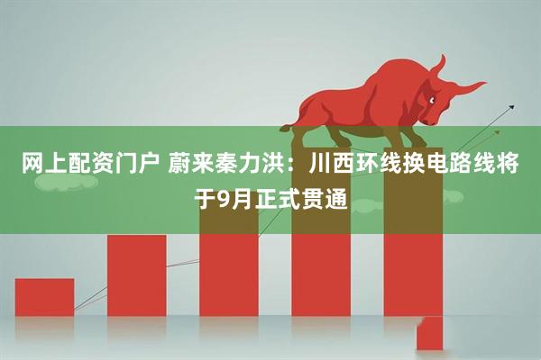 网上配资门户 蔚来秦力洪：川西环线换电路线将于9月正式贯通