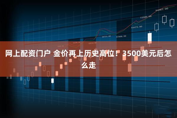 网上配资门户 金价再上历史高位!3500美元后怎么走