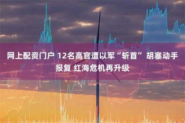 网上配资门户 12名高官遭以军“斩首” 胡塞动手报复 红海危机再升级