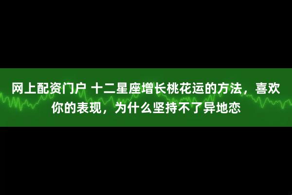 网上配资门户 十二星座增长桃花运的方法，喜欢你的表现，为什么坚持不了异地恋
