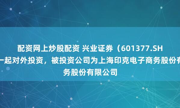 配资网上炒股配资 兴业证券（601377.SH）新增一起对外投资，被投资公司为上海印克电子商务股份有限公司