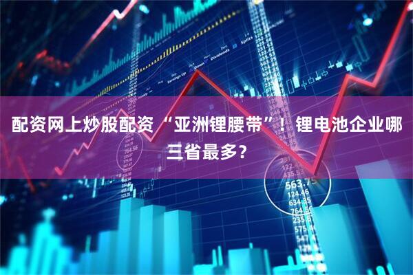 配资网上炒股配资 “亚洲锂腰带”！锂电池企业哪三省最多？