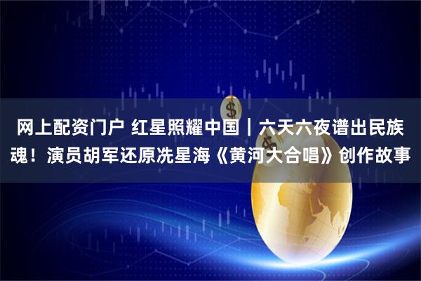 网上配资门户 红星照耀中国｜六天六夜谱出民族魂！演员胡军还原冼星海《黄河大合唱》创作故事