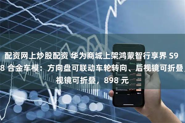 配资网上炒股配资 华为商城上架鸿蒙智行享界 S9 汽车 1:18 合金车模：方向盘可联动车轮转向、后视镜可折叠，898 元