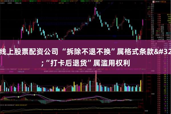 线上股票配资公司 “拆除不退不换”属格式条款 “打卡后退货”属滥用权利