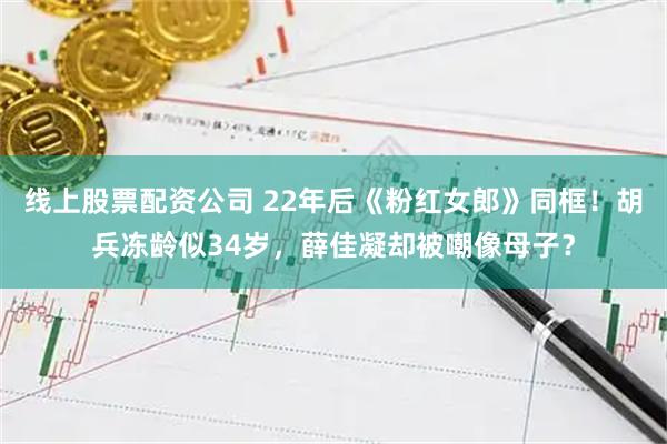 线上股票配资公司 22年后《粉红女郎》同框!胡兵冻龄似34岁,薛佳凝却被嘲像母子?