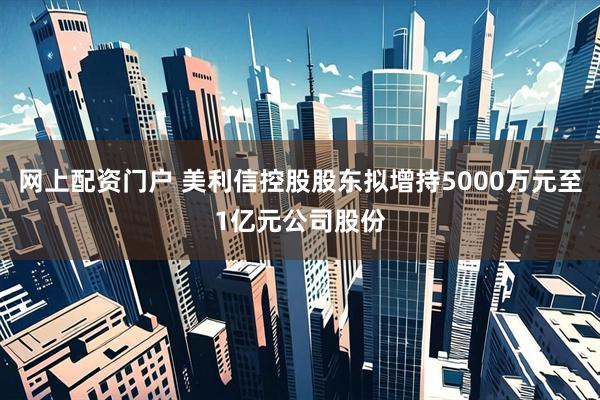 网上配资门户 美利信控股股东拟增持5000万元至1亿元公司股份