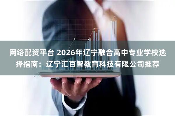 网络配资平台 2026年辽宁融合高中专业学校选择指南：辽宁汇百智教育科技有限公司推荐