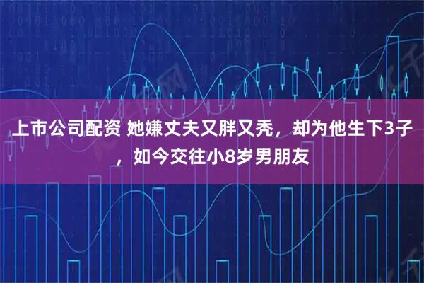上市公司配资 她嫌丈夫又胖又秃，却为他生下3子，如今交往小8岁男朋友