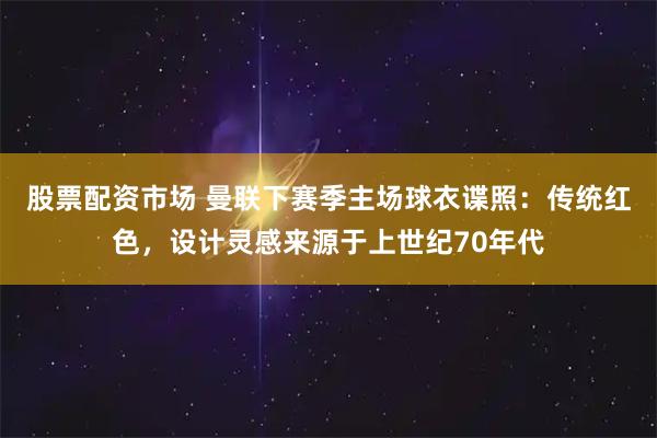 股票配资市场 曼联下赛季主场球衣谍照：传统红色，设计灵感来源于上世纪70年代
