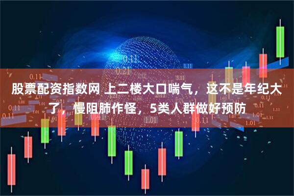 股票配资指数网 上二楼大口喘气，这不是年纪大了，慢阻肺作怪，5类人群做好预防