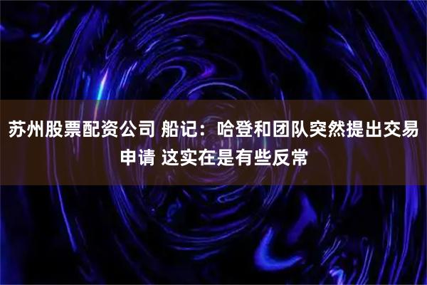 苏州股票配资公司 船记：哈登和团队突然提出交易申请 这实在是有些反常
