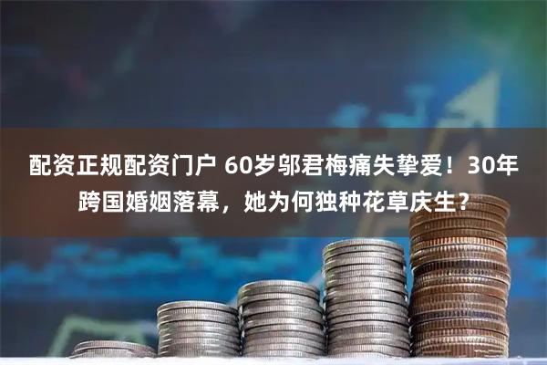 配资正规配资门户 60岁邬君梅痛失挚爱！30年跨国婚姻落幕，她为何独种花草庆生？