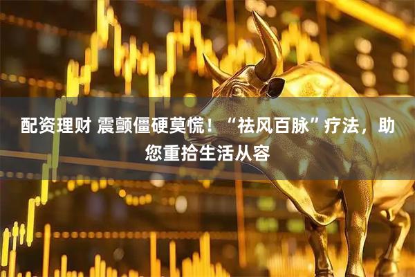 配资理财 震颤僵硬莫慌！“祛风百脉”疗法，助您重拾生活从容