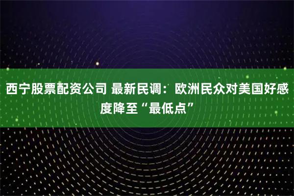 西宁股票配资公司 最新民调：欧洲民众对美国好感度降至“最低点”