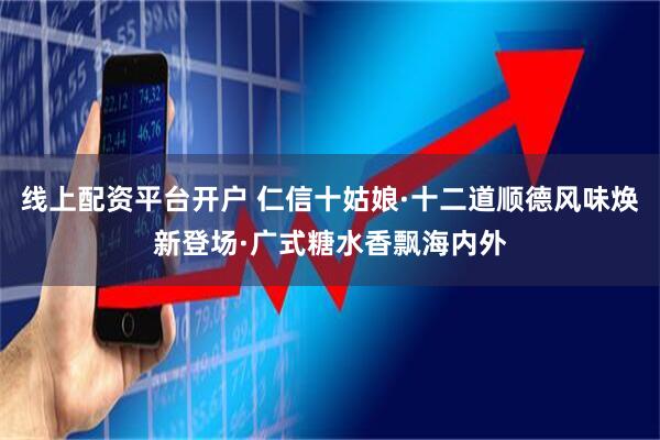 线上配资平台开户 仁信十姑娘·十二道顺德风味焕新登场·广式糖水香飘海内外