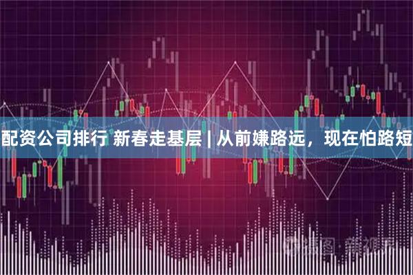 配资公司排行 新春走基层 | 从前嫌路远，现在怕路短
