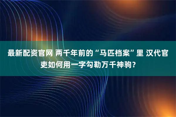 最新配资官网 两千年前的“马匹档案”里 汉代官吏如何用一字勾勒万千神驹？