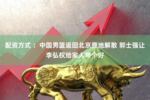 配资方式 ：中国男篮返回北京原地解散 郭士强让李弘权给家人带个好