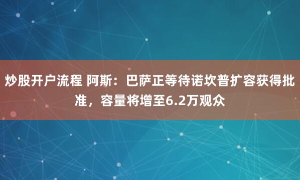 炒股开户流程 阿斯：巴萨正等待诺坎普扩容获得批准，容量将增至6.2万观众