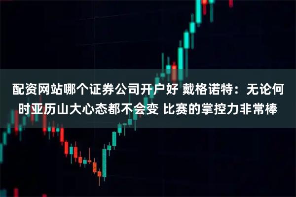配资网站哪个证券公司开户好 戴格诺特：无论何时亚历山大心态都不会变 比赛的掌控力非常棒