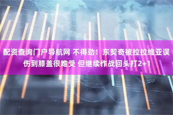 配资查询门户导航网 不得劲！东契奇被拉拉维亚误伤到膝盖很难受 但继续作战回头打2+1