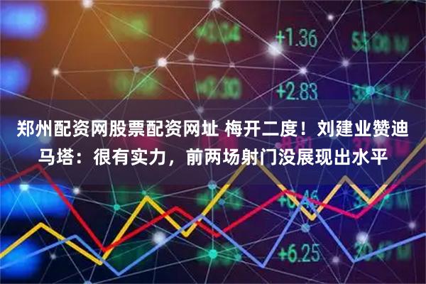 郑州配资网股票配资网址 梅开二度！刘建业赞迪马塔：很有实力，前两场射门没展现出水平