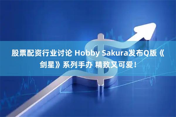 股票配资行业讨论 Hobby Sakura发布Q版《剑星》系列手办 精致又可爱!