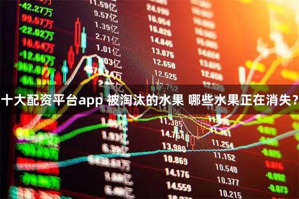 十大配资平台app 被淘汰的水果 哪些水果正在消失？
