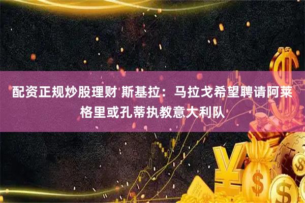 配资正规炒股理财 斯基拉：马拉戈希望聘请阿莱格里或孔蒂执教意大利队
