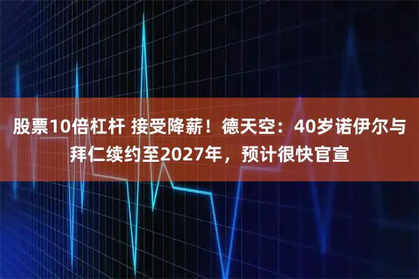 股票10倍杠杆 接受降薪！德天空：40岁诺伊尔与拜仁续约至2027年，预计很快官宣