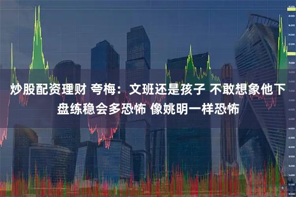 炒股配资理财 夸梅：文班还是孩子 不敢想象他下盘练稳会多恐怖 像姚明一样恐怖