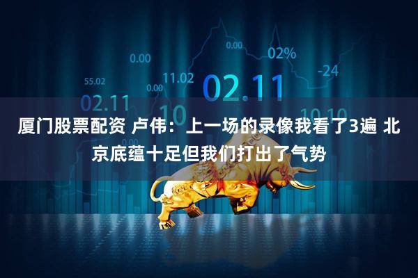 厦门股票配资 卢伟：上一场的录像我看了3遍 北京底蕴十足但我们打出了气势