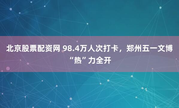 北京股票配资网 98.4万人次打卡，郑州五一文博“热”力全开