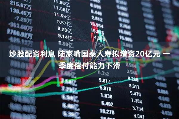 炒股配资利息 陆家嘴国泰人寿拟增资20亿元 一季度偿付能力下滑