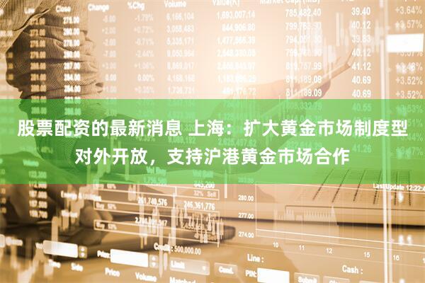股票配资的最新消息 上海：扩大黄金市场制度型对外开放，支持沪港黄金市场合作