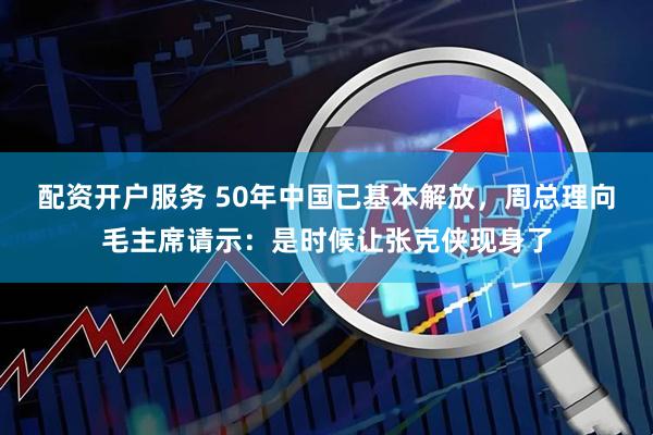 配资开户服务 50年中国已基本解放，周总理向毛主席请示：是时候让张克侠现身了