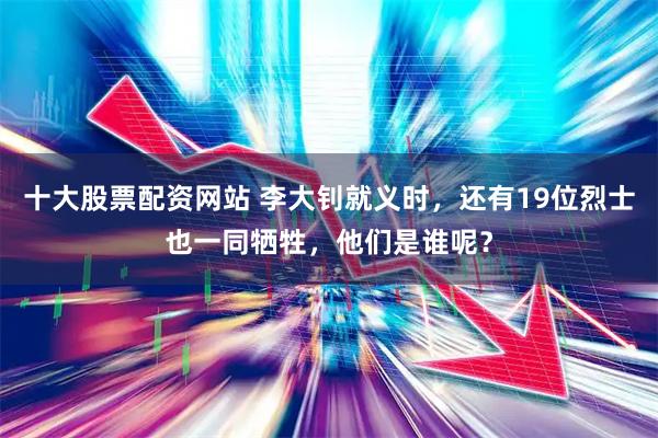 十大股票配资网站 李大钊就义时，还有19位烈士也一同牺牲，他们是谁呢？