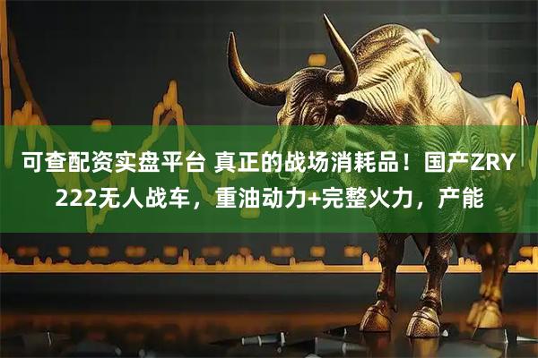 可查配资实盘平台 真正的战场消耗品!国产ZRY222无人战车,重油动力+完整火力,产能