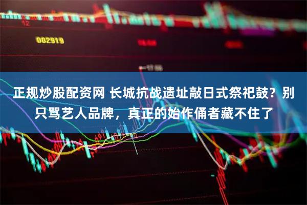 正规炒股配资网 长城抗战遗址敲日式祭祀鼓？别只骂艺人品牌，真正的始作俑者藏不住了