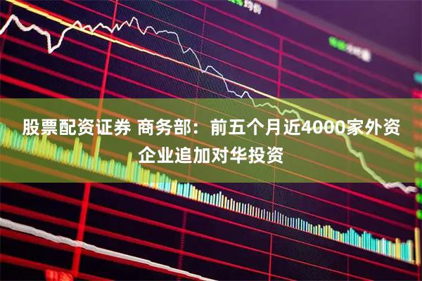 股票配资证券 商务部：前五个月近4000家外资企业追加对华投资