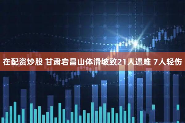 在配资炒股 甘肃宕昌山体滑坡致21人遇难 7人轻伤