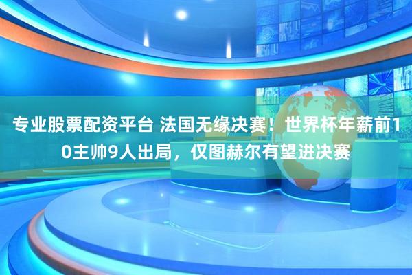 专业股票配资平台 法国无缘决赛！世界杯年薪前10主帅9人出局，仅图赫尔有望进决赛