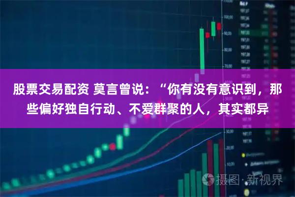 股票交易配资 莫言曾说：“你有没有意识到，那些偏好独自行动、不爱群聚的人，其实都异
