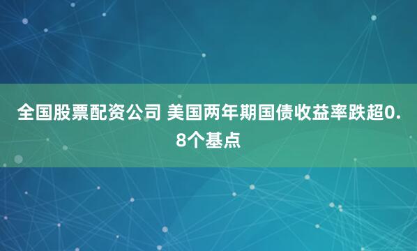 全国股票配资公司 美国两年期国债收益率跌超0.8个基点