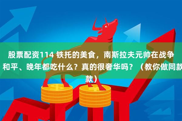 股票配资114 铁托的美食，南斯拉夫元帅在战争、和平、晚年都吃什么？真的很奢华吗？（教你做同款）