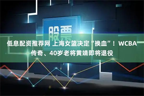 低息配资推荐网 上海女篮决定“换血”！WCBA传奇、40岁老将黄靖即将退役