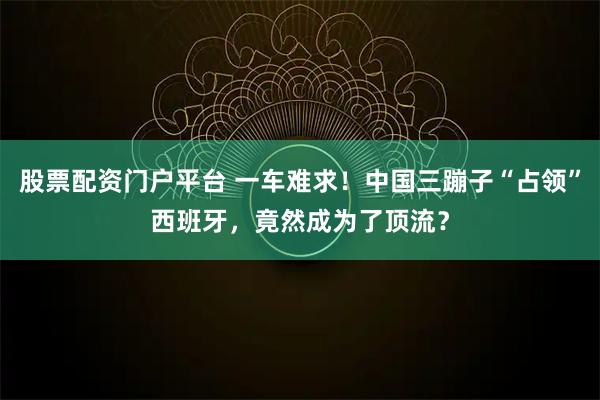股票配资门户平台 一车难求！中国三蹦子“占领”西班牙，竟然成为了顶流？