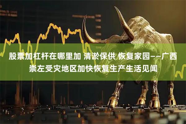 股票加杠杆在哪里加 清淤保供 恢复家园——广西崇左受灾地区加快恢复生产生活见闻